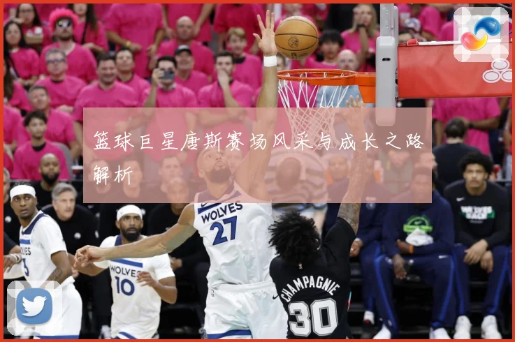 篮球巨星唐斯赛场风采与成长之路解析