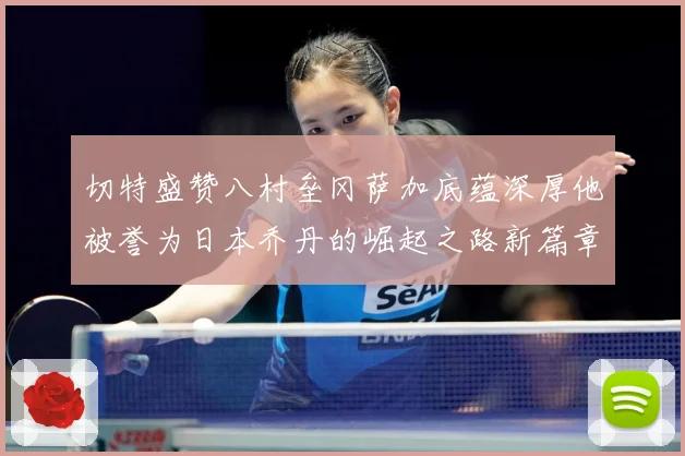 切特盛赞八村垒冈萨加底蕴深厚他被誉为日本乔丹的崛起之路新篇章赛场复盘